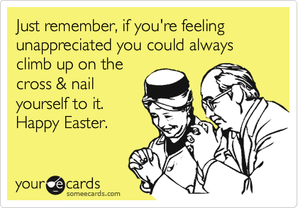 Just remember, if you're feeling  unappreciated you could always climb up on the
cross & nail
yourself to it.  
Happy Easter.