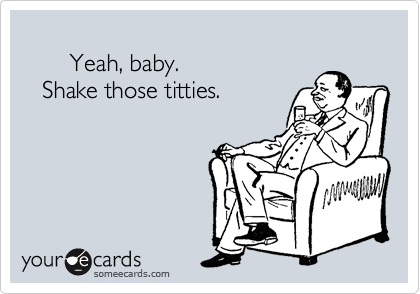 Yeah, baby. Shake those titties.