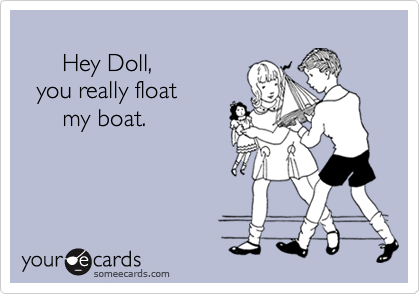 
      Hey Doll,
  you really float
      my boat.