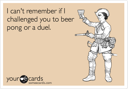 I can't remember if I
challenged you to beer
pong or a duel.