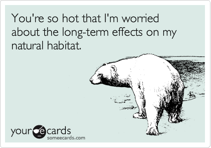 You're so hot that I'm worried about the long-term effects on my natural habitat.