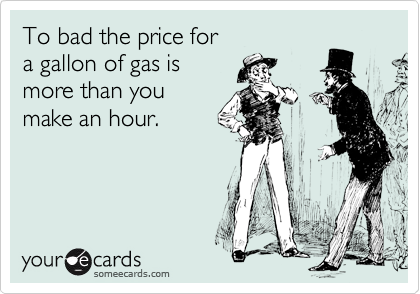 To bad the price for 
a gallon of gas is
more than you 
make an hour.