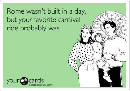 Rome wasn't built in a day,
but your favorite carnival
ride probably was.