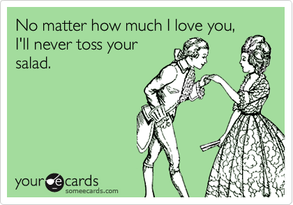 No matter how much I love you,
I'll never toss your
salad.