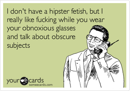 I don't have a hipster fetish, but I really like fucking while you wear your obnoxious glasses
and talk about obscure
subjects