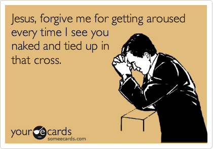 Jesus, forgive me for getting aroused every time I see you
naked and tied up in
that cross.