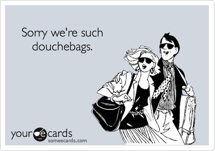 
   Sorry we're such
      douchebags.