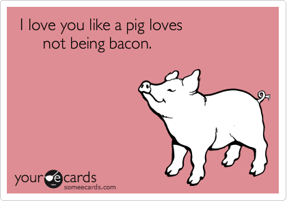  I love you like a pig loves
      not being bacon.