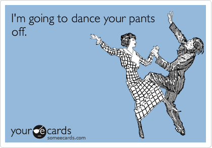 I'm going to dance your pants
off.