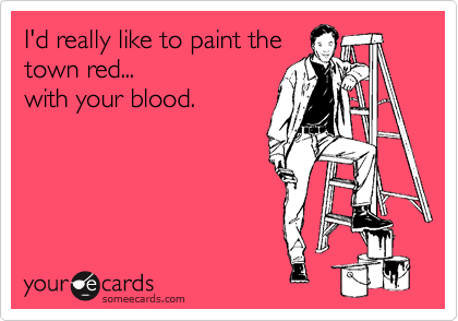 I'd really like to paint the
town red... 
with your blood.