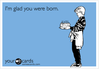 I'm glad you were born.