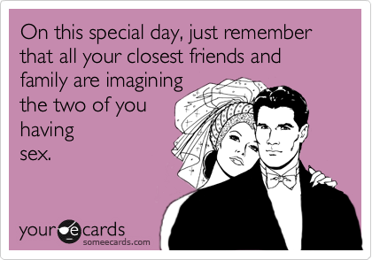 On this special day, just remember that all your closest friends and family are imagining
the two of you
having 
sex.
