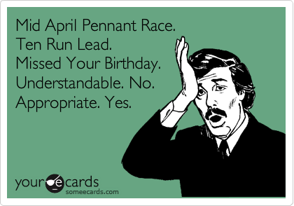 Mid April Pennant Race.
Ten Run Lead.
Missed Your Birthday.
Understandable. No.
Appropriate. Yes.