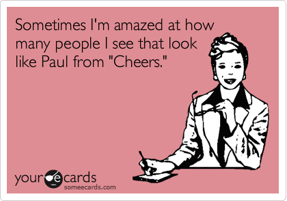 Sometimes I'm amazed at how
many people I see that look
like Paul from "Cheers."