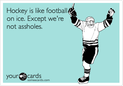 Hockey is like football
on ice. Except we're
not assholes.