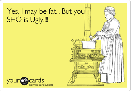 Yes, I may be fat... But you 
SHO is Ugly!!!!