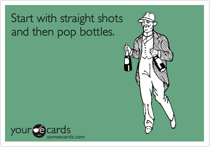Start with straight shots
and then pop bottles.