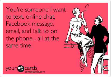 You're someone I want
to text, online chat,
Facebook message,
email, and talk to on
the phone... all at the
same time.