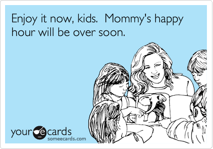 Enjoy it now, kids.  Mommy's happy hour will be over soon.
