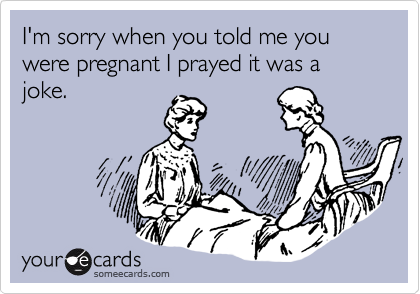 I'm sorry when you told me you were pregnant I prayed it was a joke.