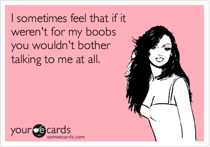 I sometimes feel that if it
weren't for my boobs
you wouldn't bother
talking to me at all.