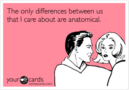 The only differences between us  that I care about are anatomical.