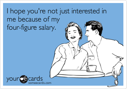 I hope you're not just interested in me because of my
four-figure salary.