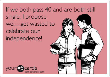 If we both pass 40 and are both still single, I propose
we.......get wasted to
celebrate our
independence!