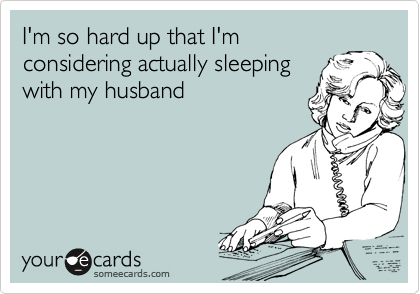I'm so hard up that I'm
considering actually sleeping
with my husband