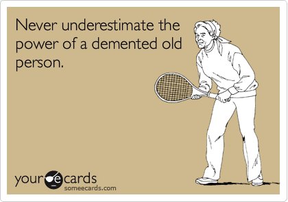 Never underestimate the
power of a demented old
person.