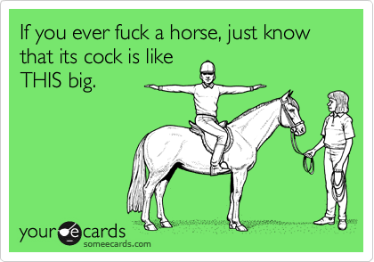 If you ever fuck a horse, just know that its cock is like
THIS big.