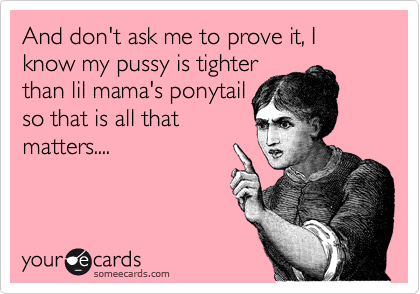 And don't ask me to prove it, I know my pussy is tighter
than lil mama's ponytail
so that is all that
matters....