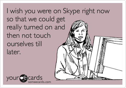 I wish you were on Skype right now so that we could get
really turned on and
then not touch
ourselves till
later.