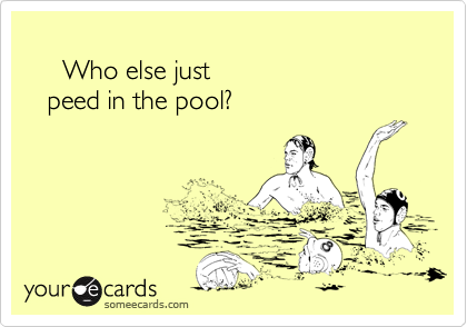 
     Who else just
   peed in the pool?