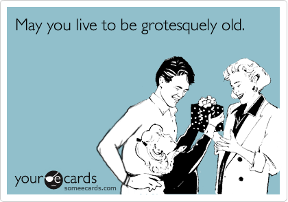May you live to be grotesquely old.
