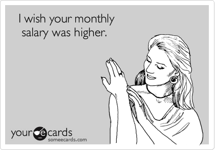   I wish your monthly
   salary was higher.
