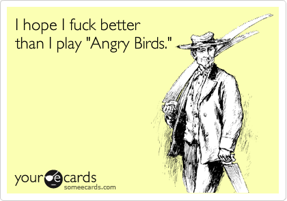 I hope I fuck better 
than I play "Angry Birds."