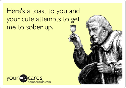 Here's a toast to you and
your cute attempts to get
me to sober up. 