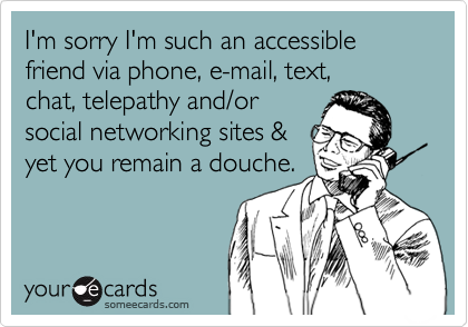 I'm sorry I'm such an accessible friend via phone, e-mail, text, 
chat, telepathy and/or
social networking sites &
yet you remain a douche.