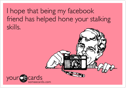 I hope that being my facebook friend has helped hone your stalking skills.