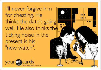 I'll never forgive him
for cheating. He
thinks the date's going
well. He also thinks the
ticking noise in the
present is his 
"new watch". 