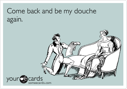 Come back and be my douche again.