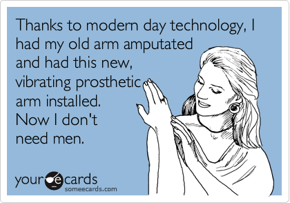Thanks to modern day technology, I had my old arm amputated
and had this new,
vibrating prosthetic
arm installed.
Now I don't
need men.