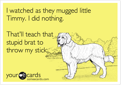I watched as they mugged little Timmy. I did nothing.

That'll teach that
stupid brat to
throw my stick.