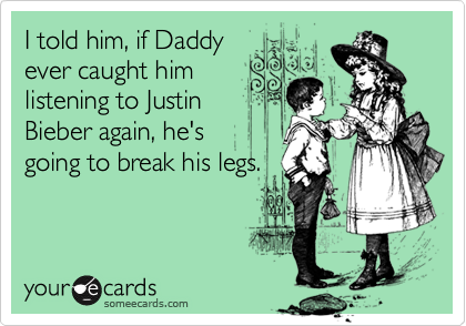 I told him, if Daddy
ever caught him
listening to Justin 
Bieber again, he's
going to break his legs.