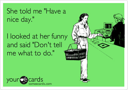 She told me "Have a
nice day."

I looked at her funny
and said "Don't tell
me what to do."