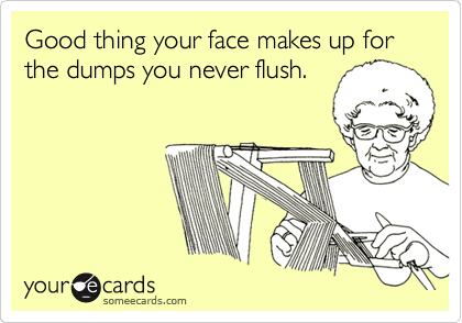 Good thing your face makes up for the dumps you never flush.