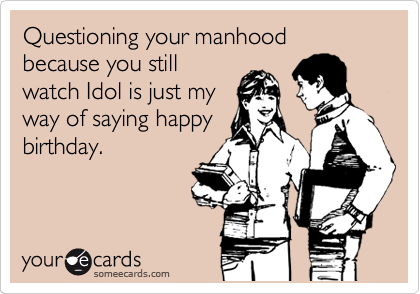 Questioning your manhood because you still
watch Idol is just my
way of saying happy
birthday.