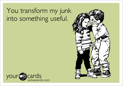 You transform my junk
into something useful.