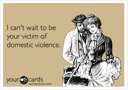 

I can't wait to be
your victim of
domestic violence.